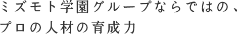 ミズモト学園グループならではの、プロの人材の育成力